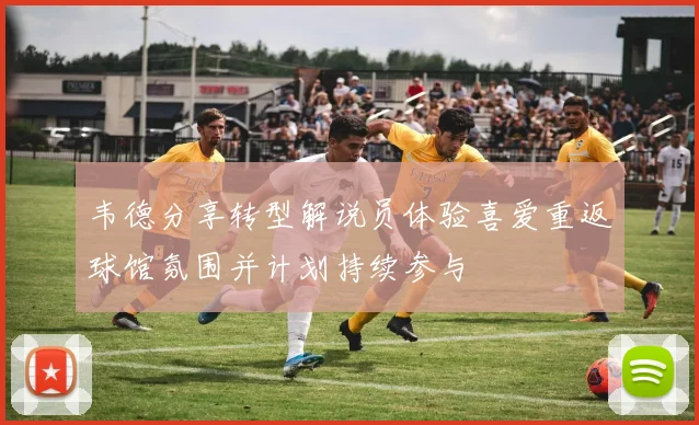 韦德分享转型解说员体验喜爱重返球馆氛围并计划持续参与